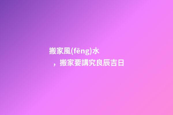 搬家風(fēng)水，搬家要講究良辰吉日